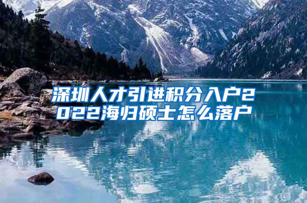 深圳人才引进积分入户2022海归硕士怎么落户