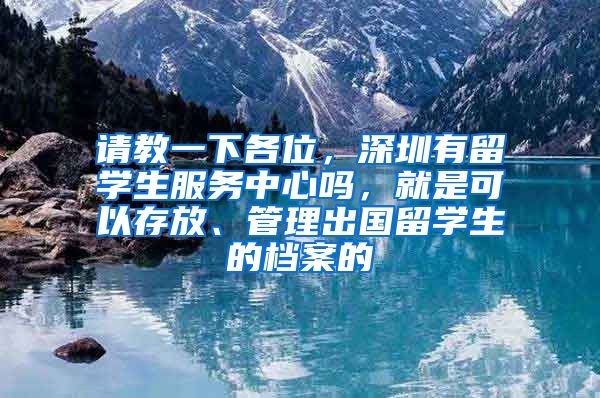 请教一下各位，深圳有留学生服务中心吗，就是可以存放、管理出国留学生的档案的