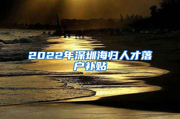 2022年深圳海归人才落户补贴