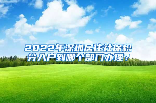 2022年深圳居住社保积分入户到哪个部门办理？
