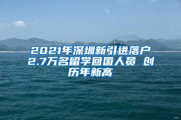 2021年深圳新引进落户2.7万名留学回国人员 创历年新高