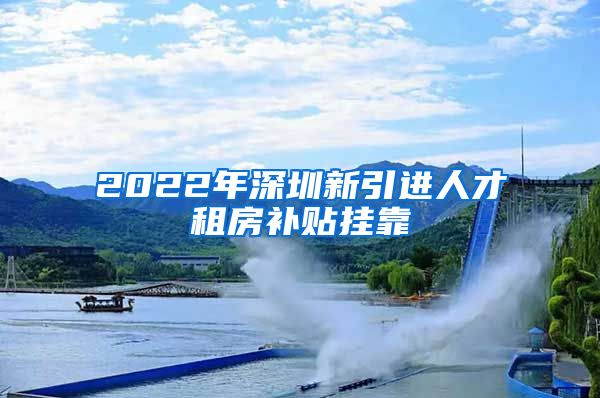 2022年深圳新引进人才租房补贴挂靠