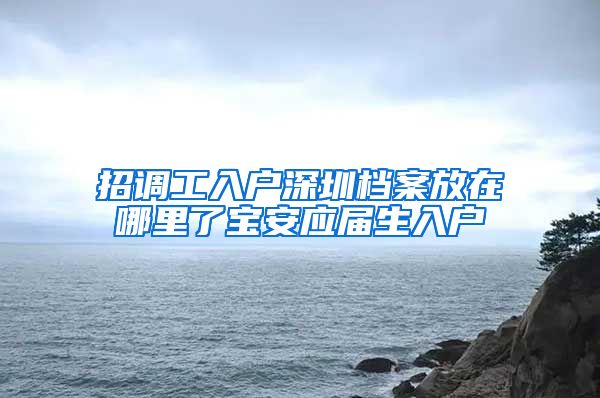 招调工入户深圳档案放在哪里了宝安应届生入户