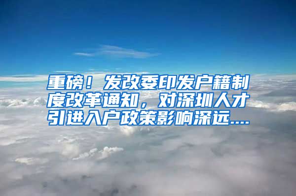 重磅！发改委印发户籍制度改革通知，对深圳人才引进入户政策影响深远....