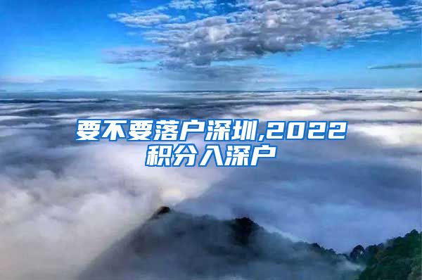 要不要落户深圳,2022积分入深户