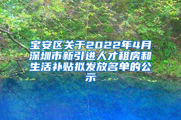 宝安区关于2022年4月深圳市新引进人才租房和生活补贴拟发放名单的公示