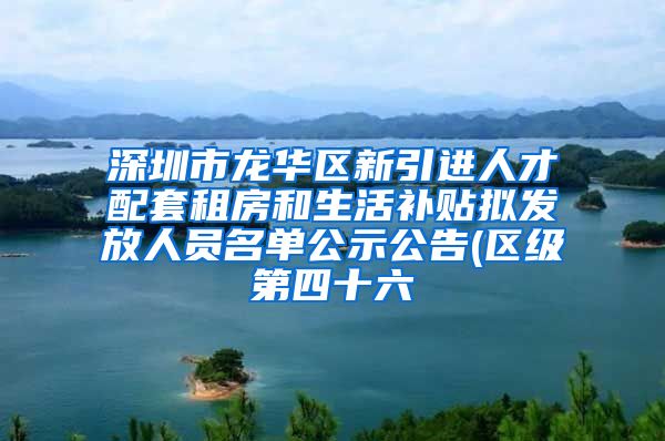 深圳市龙华区新引进人才配套租房和生活补贴拟发放人员名单公示公告(区级第四十六