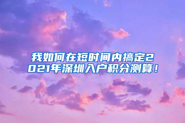 我如何在短时间内搞定2021年深圳入户积分测算！