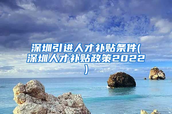 深圳引进人才补贴条件(深圳人才补贴政策2022)