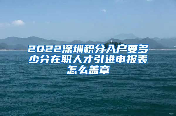 2022深圳积分入户要多少分在职人才引进申报表怎么盖章