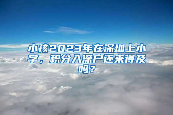 小孩2023年在深圳上小学，积分入深户还来得及吗？