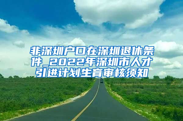 非深圳户口在深圳退休条件_2022年深圳市人才引进计划生育审核须知