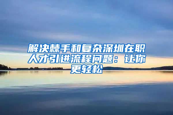 解决棘手和复杂深圳在职人才引进流程问题：让你更轻松