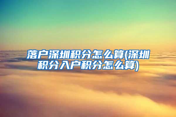 落户深圳积分怎么算(深圳积分入户积分怎么算)