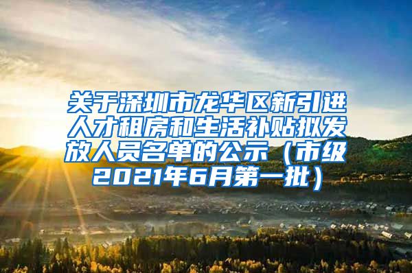 关于深圳市龙华区新引进人才租房和生活补贴拟发放人员名单的公示（市级2021年6月第一批）