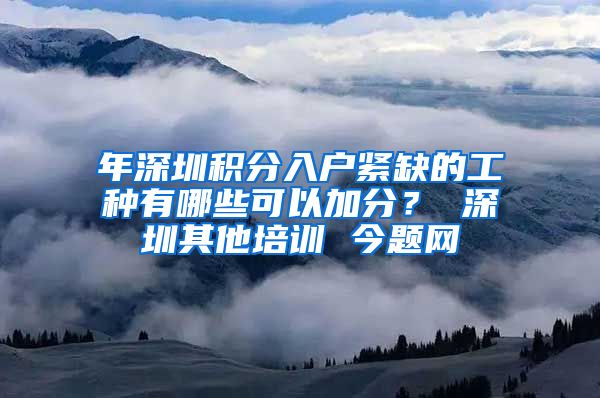 年深圳积分入户紧缺的工种有哪些可以加分？ 深圳其他培训 今题网