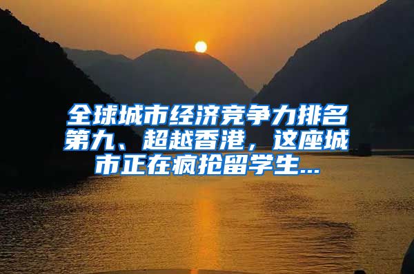 全球城市经济竞争力排名第九、超越香港，这座城市正在疯抢留学生...