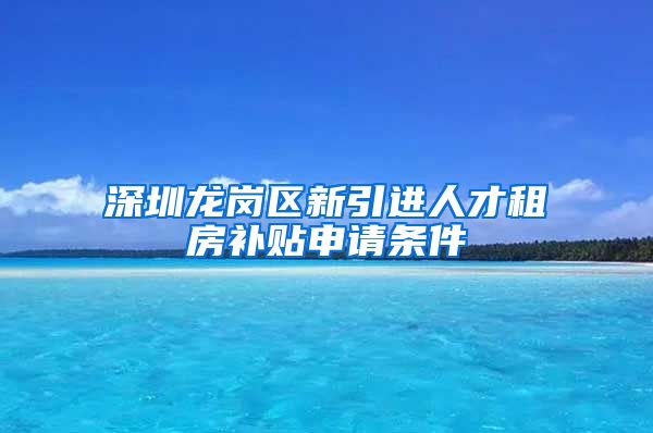 深圳龙岗区新引进人才租房补贴申请条件