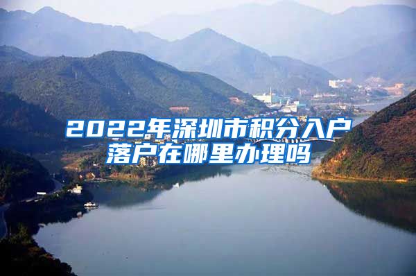 2022年深圳市积分入户落户在哪里办理吗