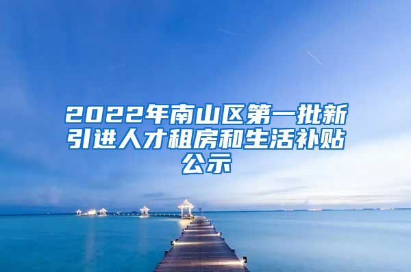 2022年南山区第一批新引进人才租房和生活补贴公示