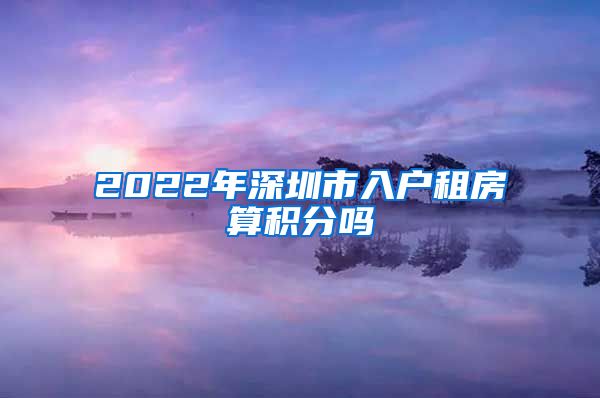 2022年深圳市入户租房算积分吗