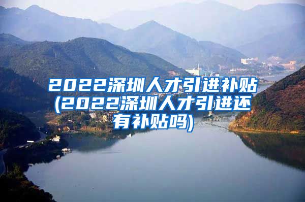 2022深圳人才引进补贴(2022深圳人才引进还有补贴吗)