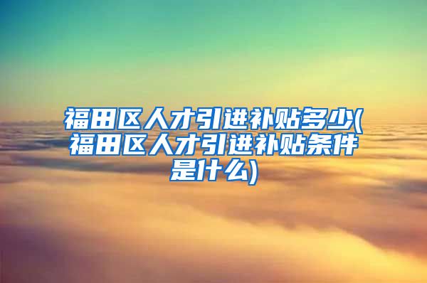 福田区人才引进补贴多少(福田区人才引进补贴条件是什么)