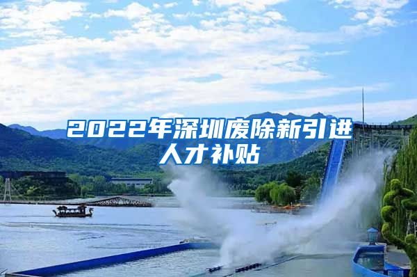 2022年深圳废除新引进人才补贴