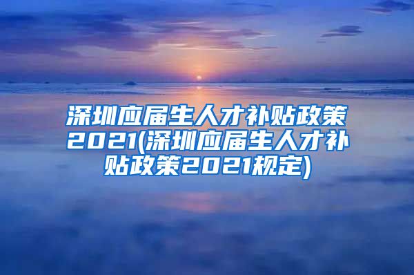 深圳应届生人才补贴政策2021(深圳应届生人才补贴政策2021规定)