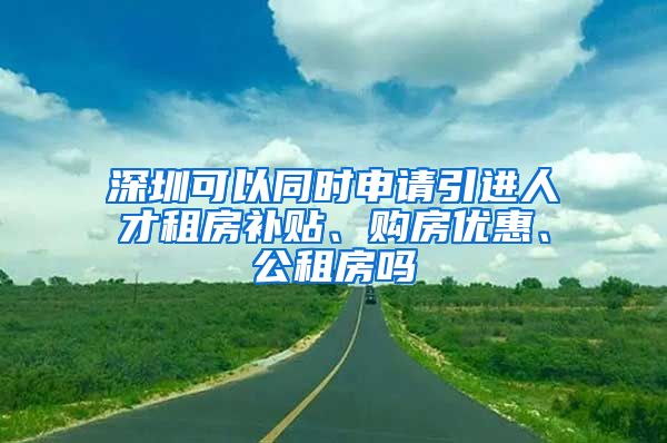 深圳可以同时申请引进人才租房补贴、购房优惠、公租房吗