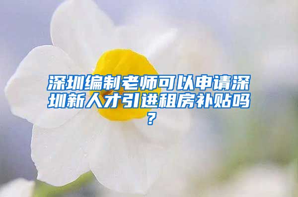 深圳编制老师可以申请深圳新人才引进租房补贴吗？