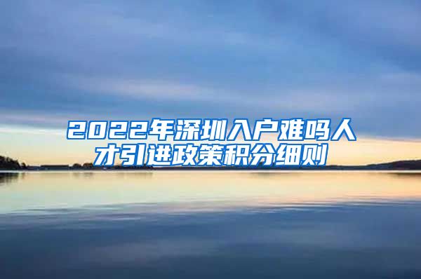 2022年深圳入户难吗人才引进政策积分细则