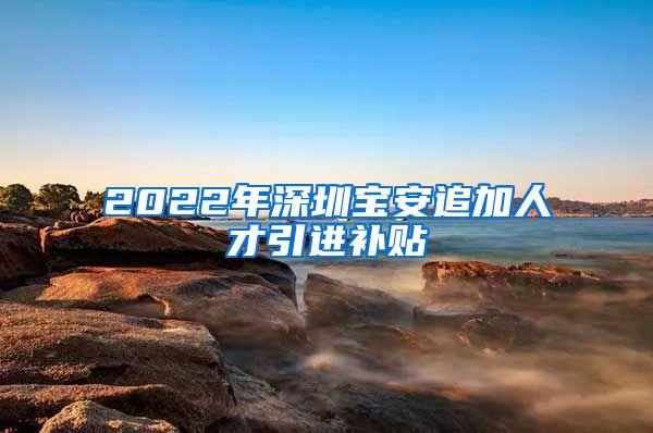 2022年深圳宝安追加人才引进补贴