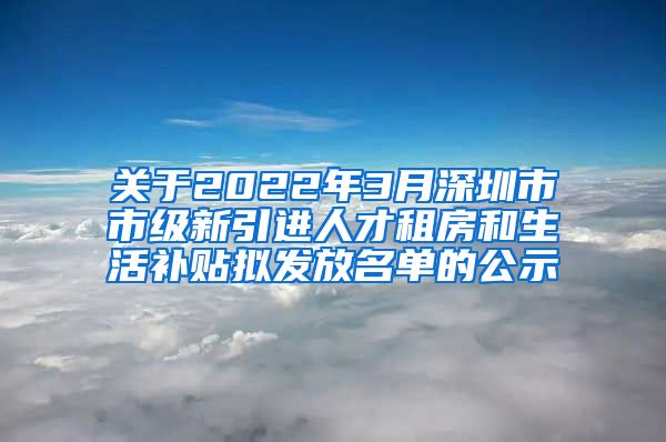 关于2022年3月深圳市市级新引进人才租房和生活补贴拟发放名单的公示