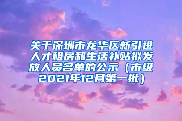 关于深圳市龙华区新引进人才租房和生活补贴拟发放人员名单的公示（市级2021年12月第一批）