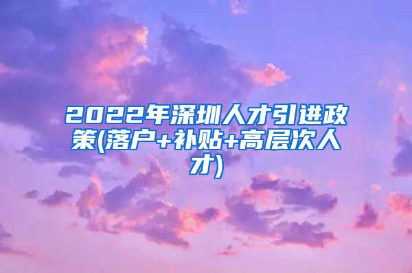 2022年深圳人才引进政策(落户+补贴+高层次人才)