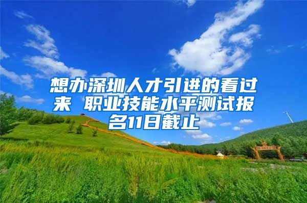 想办深圳人才引进的看过来 职业技能水平测试报名11日截止