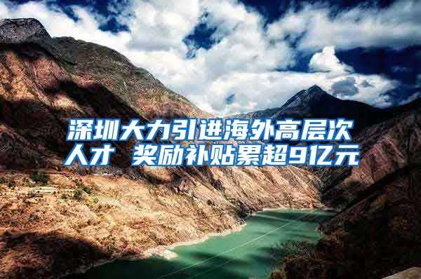 深圳大力引进海外高层次人才 奖励补贴累超9亿元