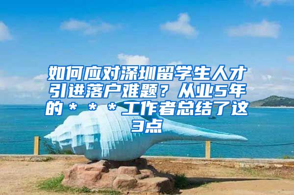 如何应对深圳留学生人才引进落户难题？从业5年的＊＊＊工作者总结了这3点