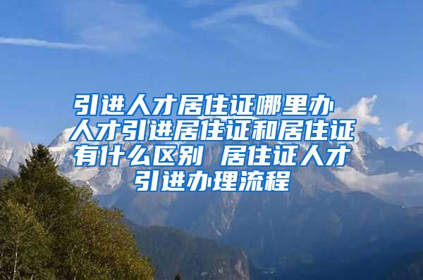 引进人才居住证哪里办 人才引进居住证和居住证有什么区别 居住证人才引进办理流程