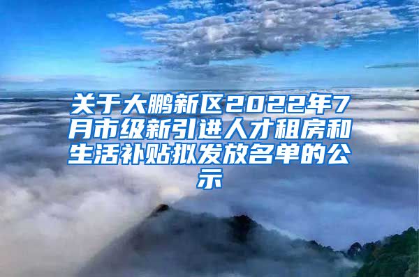 关于大鹏新区2022年7月市级新引进人才租房和生活补贴拟发放名单的公示