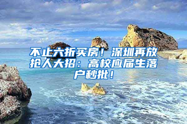 不止六折买房！深圳再放抢人大招：高校应届生落户秒批！