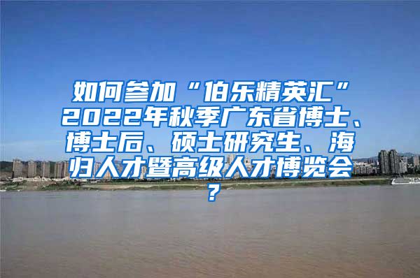 如何参加“伯乐精英汇”2022年秋季广东省博士、博士后、硕士研究生、海归人才暨高级人才博览会？