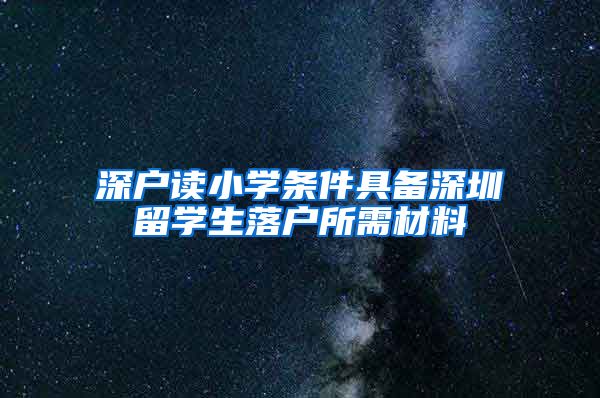 深户读小学条件具备深圳留学生落户所需材料