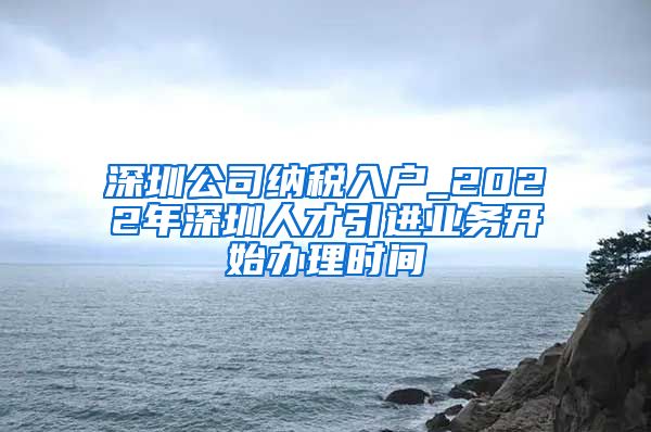 深圳公司纳税入户_2022年深圳人才引进业务开始办理时间