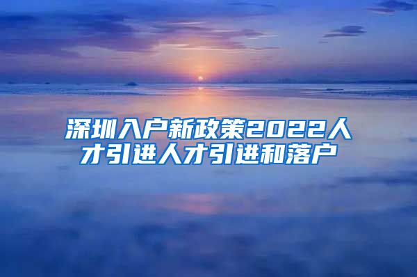 深圳入户新政策2022人才引进人才引进和落户