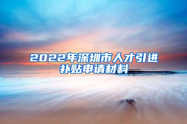 2022年深圳市人才引进补贴申请材料