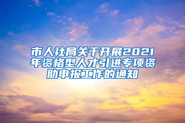 市人社局关于开展2021年资格型人才引进专项资助申报工作的通知