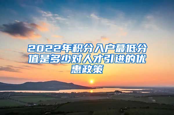 2022年积分入户蕞低分值是多少对人才引进的优惠政策