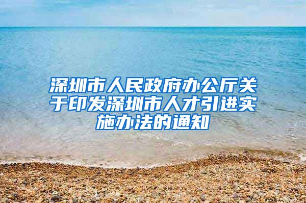 深圳市人民政府办公厅关于印发深圳市人才引进实施办法的通知